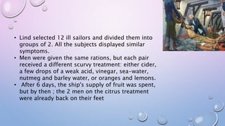 • Lind selected 12 ill sailors and divided them into
groups of 2. All the subjects displayed similar
symptoms.
• Men were given the same rations, but each pair
received a different scurvy treatment: either cider,
a few drops of a weak acid, vinegar, sea-water,
nutmeg and barley water, or oranges and lemons.
• After 6 days, the ship's supply of fruit was spent,
but by then ; the 2 men on the citrus treatment
were already back on their feet
 