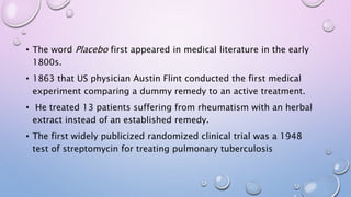 • The word Placebo first appeared in medical literature in the early
1800s.
• 1863 that US physician Austin Flint conducted the first medical
experiment comparing a dummy remedy to an active treatment.
• He treated 13 patients suffering from rheumatism with an herbal
extract instead of an established remedy.
• The first widely publicized randomized clinical trial was a 1948
test of streptomycin for treating pulmonary tuberculosis
 
