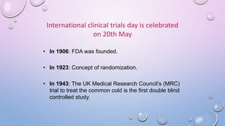 International clinical trials day is celebrated
on 20th May
• In 1906: FDA was founded.
• In 1923: Concept of randomization.
• In 1943: The UK Medical Research Council’s (MRC)
trial to treat the common cold is the first double blind
controlled study.
 