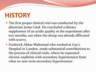 HISTORY
 The first proper clinical trial was conducted by the
physician James Lind. He concluded a dietary
supplement of an acidic quality in the experiment after
two months, sea when the sheep was already afflicated
with scurvy.
 Frederick Akbar Mahomad who worked at Guy’s
Hospital in London, made substantial contributions to
the process of clinical trials, where he separated
chronic nephritis with secondary hypertension from
what we now term secondary hypertension.
 