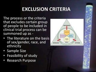 EXCLUSION CRITERIA
The process or the criteria
that excludes certain group
of people to be included in
clinical trial process can be
summoned up as -
• The literature on the basis
of sex/gender, race, and
ethnicity
• Sample Size
• Feasibility of study
• Research Purpose
 