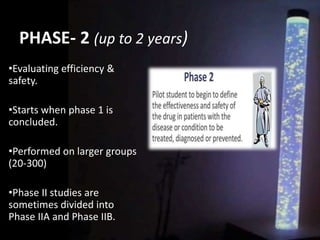 PHASE- 2 (up to 2 years)
•Evaluating efficiency &
safety.
•Starts when phase 1 is
concluded.
•Performed on larger groups
(20-300)
•Phase II studies are
sometimes divided into
Phase IIA and Phase IIB.
 