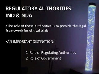 REGULATORY AUTHORITIES-
IND & NDA
•The role of these authorities is to provide the legal
framework for clinical trials.
•AN IMPORTANT DISTINCTION:-
1. Role of Regulating Authorities
2. Role of Government
 