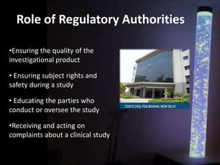 Role of Regulatory Authorities
•Ensuring the quality of the
investigational product
• Ensuring subject rights and
safety during a study
• Educating the parties who
conduct or oversee the study
•Receiving and acting on
complaints about a clinical study
 