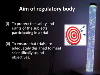Aim of regulatory body
(i) To protect the safety and
rights of the subjects
participating in a trial
(ii) To ensure that trials are
adequately designed to meet
scientifically sound
objectives.
 
