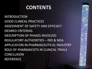 CONTENTS
INTRODUCTION
GOOD CLINICAL PRACTICES
ASSESSMENT OF SAFETY AND EFFICACY
DESIRED CRITERIAS
DESCRIPTION OF PHASES INVOLVED
REGULATORY AUTHORITIES – IND & NDA
APPLICATION IN PHARMACEUTICAL INDUSTRY
ROLE OF PHARMACISTS IN CLINICAL TRIALS
CONCLUSION
REFERENCE
 