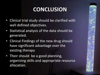 CONCLUSION
• Clinical trial study should be clarified with
well defined objectives.
• Statistical analysis of the data should be
generated.
• Clinical Findings of the new drug should
have significant advantage over the
existing therapy
• Their should be a good planning,
organizing skills and appropriate resource
allocation.
 