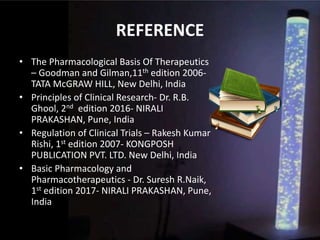 REFERENCE
• The Pharmacological Basis Of Therapeutics
– Goodman and Gilman,11th edition 2006-
TATA McGRAW HILL, New Delhi, India
• Principles of Clinical Research- Dr. R.B.
Ghool, 2nd edition 2016- NIRALI
PRAKASHAN, Pune, India
• Regulation of Clinical Trials – Rakesh Kumar
Rishi, 1st edition 2007- KONGPOSH
PUBLICATION PVT. LTD. New Delhi, India
• Basic Pharmacology and
Pharmacotherapeutics - Dr. Suresh R.Naik,
1st edition 2017- NIRALI PRAKASHAN, Pune,
India
 