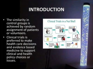 INTRODUCTION
• The similarity in
control groups is
achieved by random
assignment of patients
or volunteers.
• Clinical trials is
preferred to make
health care decisions
and evidence based
medicine to support
clinical and health
policy choices or
issues.
 