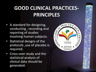 GOOD CLINICAL PRACTICES-
PRINCIPLES
• A standard for designing,
conducting , recording and
reporting of studies
involving human subjects.
• Statistical designs of the
protocols ,use of placebo is
required.
• Cross-over study and the
statistical analysis of
clinical data should be
generated.
 