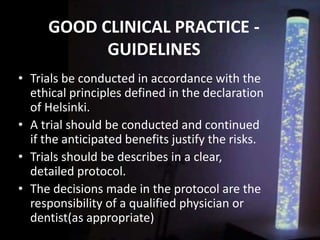 GOOD CLINICAL PRACTICE -
GUIDELINES
• Trials be conducted in accordance with the
ethical principles defined in the declaration
of Helsinki.
• A trial should be conducted and continued
if the anticipated benefits justify the risks.
• Trials should be describes in a clear,
detailed protocol.
• The decisions made in the protocol are the
responsibility of a qualified physician or
dentist(as appropriate)
 