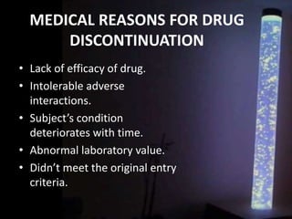 MEDICAL REASONS FOR DRUG
DISCONTINUATION
• Lack of efficacy of drug.
• Intolerable adverse
interactions.
• Subject’s condition
deteriorates with time.
• Abnormal laboratory value.
• Didn’t meet the original entry
criteria.
 