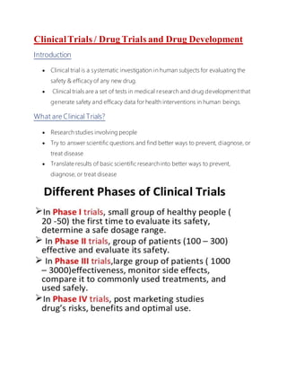 ClinicalTrials / Drug Trials and Drug Development
Introduction
 Clinical trial is a systematic investigation in human subjects for evaluating the
safety & efficacy of any new drug.
 Clinical trials are a set of tests in medical research and drug development that
generate safety and efficacy data for health interventions in human beings.
What are Clinical Trials?
 Research studies involving people
 Try to answer scientific questions and find better ways to prevent, diagnose, or
treat disease
 Translate results of basic scientific research into better ways to prevent,
diagnose, or treat disease
 