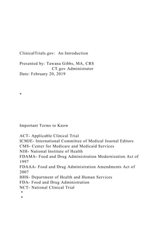 ClinicalTrials.gov: An Introduction
Presented by: Tawana Gibbs, MA, CRS
CT.gov Administrator
Date: February 20, 2019
*
Important Terms to Know
ACT- Applicable Clinical Trial
ICMJE- International Committee of Medical Journal Editors
CMS- Center for Medicare and Medicaid Services
NIH- National Institute of Health
FDAMA- Food and Drug Administration Modernization Act of
1997
FDAAA- Food and Drug Administration Amendments Act of
2007
HHS- Department of Health and Human Services
FDA- Food and Drug Administration
NCT- National Clinical Trial
*
*
 