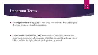 Important Terms
 Investigational new drug (IND) a new drug, new antibiotic drug or biological
drug that is used in clinical investigation.
 Institutional review board (IRB) A committee of physicians, statisticians,
researchers, community advocates and others that ensures that a clinical trial is
ethical and that the rights of study participants are protected.
10
 