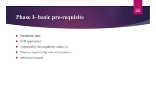 Phase I- basic pre-requisite
 Preclinical data
 IND application
 Approval by the regulatory authority
 Protocol approval by ethical committee
 Informed consent
22
 
