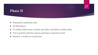 Phase II
 Therapeutic exploratory trials
 20-300 subjects
 To confirm effectiveness, monitor side effect and further evaluate safety
 First in patients (who have disease and drug is expected to treat)
 Duration: 6 months to several years
27
 