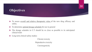 Objectives
 To assess overall and relative therapeutic value of the new drug efficacy and
safety.
 To determine optimal dosage schedule for use in general
 The dosage schedule in C.T should be as close as possible to its anticipated
clinical trials
 Long term clinical safety studies
Chronic toxicity
Reproductive toxicity
Carcinogenicity
30
 