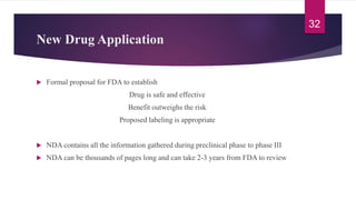New Drug Application
 Formal proposal for FDA to establish
Drug is safe and effective
Benefit outweighs the risk
Proposed labeling is appropriate
 NDA contains all the information gathered during preclinical phase to phase III
 NDA can be thousands of pages long and can take 2-3 years from FDA to review
32
 