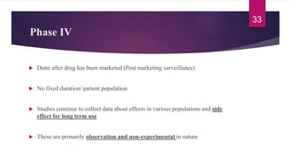 Phase IV
 Done after drug has been marketed (Post marketing surveillance)
 No fixed duration/ patient population
 Studies continue to collect data about effects in various populations and side
effect for long term use
 These are primarily observation and non-experimental in nature
33
 