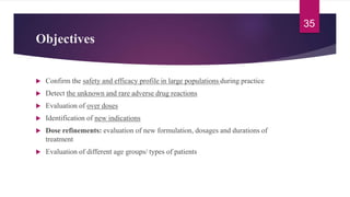 Objectives
 Confirm the safety and efficacy profile in large populations during practice
 Detect the unknown and rare adverse drug reactions
 Evaluation of over doses
 Identification of new indications
 Dose refinements: evaluation of new formulation, dosages and durations of
treatment
 Evaluation of different age groups/ types of patients
35
 