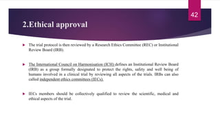 2.Ethical approval
 The trial protocol is then reviewed by a Research Ethics Committee (REC) or Institutional
Review Board (IRB).
 The International Council on Harmonisation (ICH) defines an Institutional Review Board
(IRB) as a group formally designated to protect the rights, safety and well being of
humans involved in a clinical trial by reviewing all aspects of the trials. IRBs can also
called independent ethics committees (IECs).
 IECs members should be collectively qualified to review the scientific, medical and
ethical aspects of the trial.
42
 