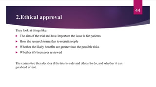 2.Ethical approval
They look at things like:
 The aim of the trial and how important the issue is for patients
 How the research team plan to recruit people
 Whether the likely benefits are greater than the possible risks
 Whether it’s been peer reviewed
The committee then decides if the trial is safe and ethical to do, and whether it can
go ahead or not.
44
 