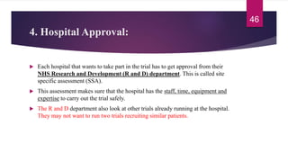 4. Hospital Approval:
 Each hospital that wants to take part in the trial has to get approval from their
NHS Research and Development (R and D) department. This is called site
specific assessment (SSA).
 This assessment makes sure that the hospital has the staff, time, equipment and
expertise to carry out the trial safely.
 The R and D department also look at other trials already running at the hospital.
They may not want to run two trials recruiting similar patients.
46
 