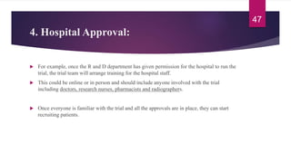 4. Hospital Approval:
 For example, once the R and D department has given permission for the hospital to run the
trial, the trial team will arrange training for the hospital staff.
 This could be online or in person and should include anyone involved with the trial
including doctors, research nurses, pharmacists and radiographers.
 Once everyone is familiar with the trial and all the approvals are in place, they can start
recruiting patients.
47
 