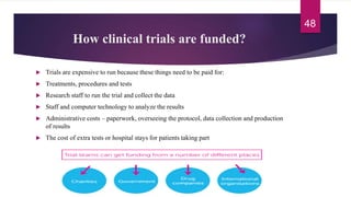 How clinical trials are funded?
 Trials are expensive to run because these things need to be paid for:
 Treatments, procedures and tests
 Research staff to run the trial and collect the data
 Staff and computer technology to analyze the results
 Administrative costs – paperwork, overseeing the protocol, data collection and production
of results
 The cost of extra tests or hospital stays for patients taking part
48
 