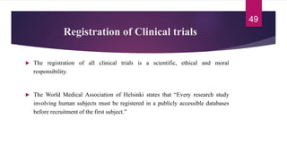 Registration of Clinical trials
 The registration of all clinical trials is a scientific, ethical and moral
responsibility.
 The World Medical Association of Helsinki states that “Every research study
involving human subjects must be registered in a publicly accessible databases
before recruitment of the first subject.”
49
 
