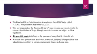  The Food and Drug Administration Amendments Act of 2007(also called
FDAAA) was passed on September 27, 2007.
 This law requires that the Responsible party” must register and reports results for
certain clinical trials of drugs, biologics and devices that are subject to FDA
regulation.
 Responsible party is defined as the sponsor of an applicable clinical trials.
 A clinical trial sponsor is an individual, institution, company or organization that
takes the responsibility to initiate, manage and finance a clinical trial.
50
 