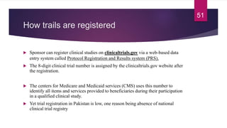 How trails are registered
 Sponsor can register clinical studies on clinicaltrials.gov via a web-based data
entry system called Protocol Registration and Results system (PRS).
 The 8-digit clinical trial number is assigned by the clinicaltrials.gov website after
the registration.
 The centers for Medicare and Medicaid services (CMS) uses this number to
identify all items and services provided to beneficiaries during their participation
in a qualified clinical study.
 Yet trial registration in Pakistan is low, one reason being absence of national
clinical trial registry
51
 