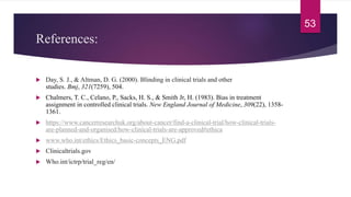 References:
 Day, S. J., & Altman, D. G. (2000). Blinding in clinical trials and other
studies. Bmj, 321(7259), 504.
 Chalmers, T. C., Celano, P., Sacks, H. S., & Smith Jr, H. (1983). Bias in treatment
assignment in controlled clinical trials. New England Journal of Medicine, 309(22), 1358-
1361.
 https://www.cancerresearchuk.org/about-cancer/find-a-clinical-trial/how-clinical-trials-
are-planned-and-organised/how-clinical-trials-are-approved#ethica
 www.who.int/ethics/Ethics_basic-concepts_ENG.pdf
 Clinicaltrials.gov
 Who.int/ictrp/trial_reg/en/
53
 