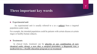 Three important key words
 Experimental unit
An experimental unit is usually referred to a as a subject from a targeted
population under study.
For example, the intended population could be patients with certain disease at certain
stages or healthy human subjects.
 Treatments
In clinical trials, treatment can be placebo or any combination of new
chemical entity (drug), a new diet, a surgical procedure, a diagnostic test, a
medical device, a health education program or no treatment
7
 