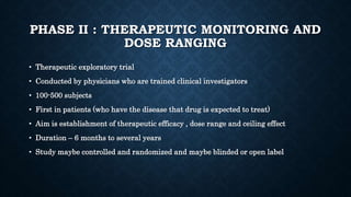PHASE II : THERAPEUTIC MONITORING AND
DOSE RANGING
• Therapeutic exploratory trial
• Conducted by physicians who are trained clinical investigators
• 100-500 subjects
• First in patients (who have the disease that drug is expected to treat)
• Aim is establishment of therapeutic efficacy , dose range and ceiling effect
• Duration – 6 months to several years
• Study maybe controlled and randomized and maybe blinded or open label
 