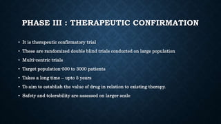 PHASE III : THERAPEUTIC CONFIRMATION
• It is therapeutic confirmatory trial
• These are randomized double blind trials conducted on large population
• Multi-centric trials
• Target population-500 to 3000 patients
• Takes a long time – upto 5 years
• To aim to establish the value of drug in relation to existing therapy.
• Safety and tolerability are assessed on larger scale
 
