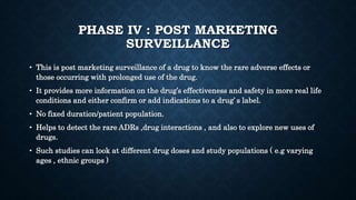 PHASE IV : POST MARKETING
SURVEILLANCE
• This is post marketing surveillance of a drug to know the rare adverse effects or
those occurring with prolonged use of the drug.
• It provides more information on the drug’s effectiveness and safety in more real life
conditions and either confirm or add indications to a drug’ s label.
• No fixed duration/patient population.
• Helps to detect the rare ADRs ,drug interactions , and also to explore new uses of
drugs.
• Such studies can look at different drug doses and study populations ( e.g varying
ages , ethnic groups )
 