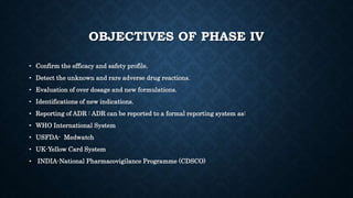 OBJECTIVES OF PHASE IV
• Confirm the efficacy and safety profile.
• Detect the unknown and rare adverse drug reactions.
• Evaluation of over dosage and new formulations.
• Identifications of new indications.
• Reporting of ADR : ADR can be reported to a formal reporting system as:
• WHO International System
• USFDA- Medwatch
• UK-Yellow Card System
• INDIA-National Pharmacovigilance Programme (CDSCO)
 