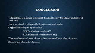 CONCLUSION
• Clinical trial is a human experiment designed to study the efficacy and safety of
new drug
• Involves phase1-4 with specific objectives and end results.
• Application to regulatory authority:
IND-Permission to conduct CT
NDA-Permission to market new drug
CT must follow guidelines and protocol to ensure well being of participants.
Ultimate goal of drug development.
 