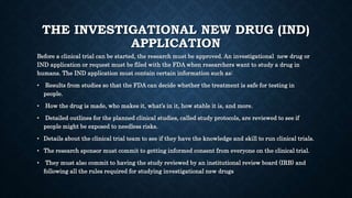 THE INVESTIGATIONAL NEW DRUG (IND)
APPLICATION
Before a clinical trial can be started, the research must be approved. An investigational new drug or
IND application or request must be filed with the FDA when researchers want to study a drug in
humans. The IND application must contain certain information such as:
• Results from studies so that the FDA can decide whether the treatment is safe for testing in
people.
• How the drug is made, who makes it, what’s in it, how stable it is, and more.
• Detailed outlines for the planned clinical studies, called study protocols, are reviewed to see if
people might be exposed to needless risks.
• Details about the clinical trial team to see if they have the knowledge and skill to run clinical trials.
• The research sponsor must commit to getting informed consent from everyone on the clinical trial.
• They must also commit to having the study reviewed by an institutional review board (IRB) and
following all the rules required for studying investigational new drugs
 