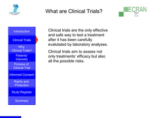 Introduction
Clinical Trials
Why
Clinical Trials?
Process of
Clinical Trial
Informed Consent
Patients‘
Interests
Rights and
Protection
Study Register
Summary
What are Clinical Trials?
Clinical trials are the only effective
and safe way to test a treatment
after it has been carefully
evalutated by laboratory analyses.
Clinical trials aim to assess not
only treatments‘ efficacy but also
all the possible risks.
 