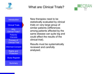 Introduction
Clinical Trials
Why
Clinical Trials?
Process of
Clinical Trial
Informed Consent
Patients‘
Interests
Rights and
Protection
Study Register
Summary
What are Clinical Trials?
New therapies need to be
statistically evaluated by clinical
trials on very large group of
similar patients (differences
among patients affected by the
same disease can quite big and
could affect the results of the
clinical trial).
Results must be systematically
reviewed and carefully
analysed.
 