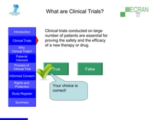 Introduction
Clinical Trials
Why
Clinical Trials?
Process of
Clinical Trial
Informed Consent
Patients‘
Interests
Rights and
Protection
Study Register
Summary
What are Clinical Trials?
Clinical trials conducted on large
number of patients are essential for
proving the safety and the efficacy
of a new therapy or drug.
True False
Your choice is
correct!
 