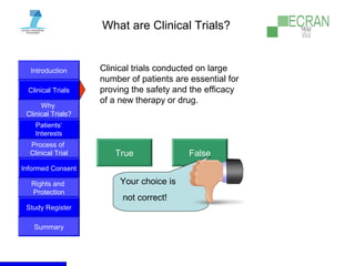 Introduction
Clinical Trials
Why
Clinical Trials?
Process of
Clinical Trial
Informed Consent
Patients‘
Interests
Rights and
Protection
Study Register
Summary
What are Clinical Trials?
Clinical trials conducted on large
number of patients are essential for
proving the safety and the efficacy
of a new therapy or drug.
True False
Your choice is
not correct!
 