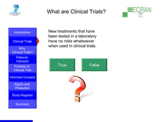 Introduction
Clinical Trials
Why
Clinical Trials?
Process of
Clinical Trial
Informed Consent
Patients‘
Interests
Rights and
Protection
Study Register
Summary
What are Clinical Trials?
New treatments that have
been tested in a laboratory
have no risks whatsoever
when used in clinical trials.
True False
 