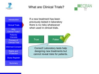 Introduction
Clinical Trials
Why
Clinical Trials?
Process of
Clinical Trial
Informed Consent
Patients‘
Interests
Rights and
Protection
Study Register
Summary
What are Clinical Trials?
If a new treatment has been
previously tested in laboratory
there is no risks whatsoever
when used in clinical trials.
True False
Correct! Laboratory tests help
designing new treatments but
cannot reveal risks for patients.
 