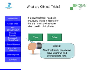 Introduction
Clinical Trials
Why
Clinical Trials?
Process of
Clinical Trial
Informed Consent
Patients‘
Interests
Rights and
Protection
Study Register
Summary
What are Clinical Trials?
If a new treatment has been
previously tested in laboratory
there is no risks whatsoever
when used in clinical trials.
True False
Wrong!
New treatments can always
have unknown and
unpredictable risks.
 