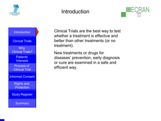 Introduction
Clinical Trials
Why
Clinical Trials?
Process of
Clinical Trial
Informed Consent
Patients‘
Interests
Rights and
Protection
Study Register
Summary
Introduction
Clinical Trials are the best way to test
whether a treatment is effective and
better than other treatments (or no
treatment).
New treatments or drugs for
diseases‘ prevention, early diagnosis
or cure are examined in a safe and
efficient way.
 