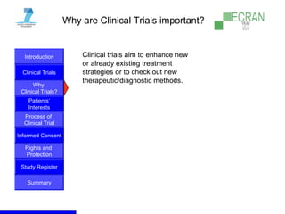 Introduction
Clinical Trials
Why
Clinical Trials?
Process of
Clinical Trial
Informed Consent
Patients‘
Interests
Rights and
Protection
Study Register
Summary
Why are Clinical Trials important?
Clinical trials aim to enhance new
or already existing treatment
strategies or to check out new
therapeutic/diagnostic methods.
 